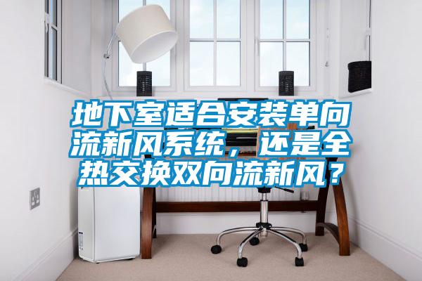 地下室適合安裝單向流新風系統(tǒng),還是全熱交換雙向流新風?